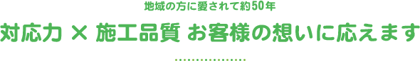 地域の方に愛されて50年 対応力×施工品質 お客様の想いに応えます